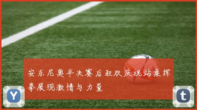 安东尼奥半决赛后狂欢庆祝站桌挥拳展现激情与力量
