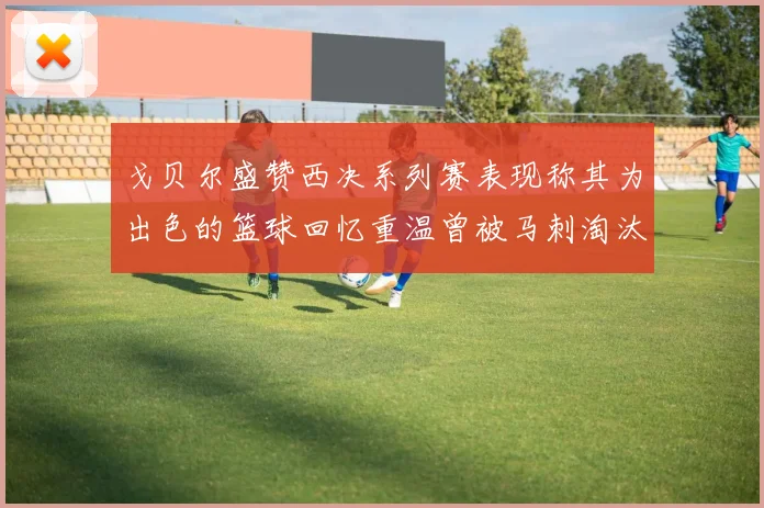 戈贝尔盛赞西决系列赛表现称其为出色的篮球回忆重温曾被马刺淘汰的经历